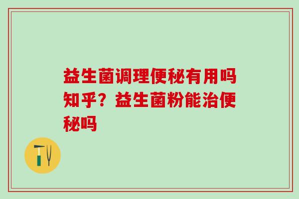 益生菌调理便秘有用吗知乎？益生菌粉能治便秘吗