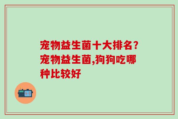 宠物益生菌十大排名？宠物益生菌,狗狗吃哪种比较好
