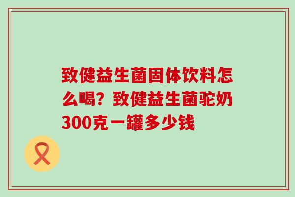 致健益生菌固体饮料怎么喝？致健益生菌驼奶300克一罐多少钱