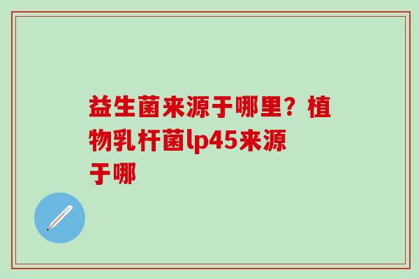 益生菌来源于哪里?植物乳杆菌lp45来源于哪 益生菌来源于哪里?植物乳杆菌lp45来源于哪