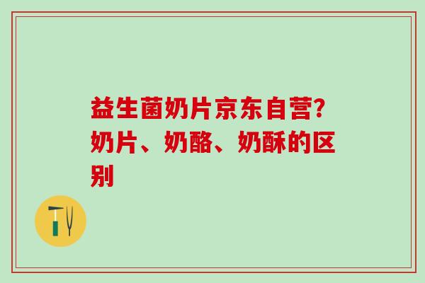 益生菌奶片京东自营？奶片、奶酪、奶酥的区别