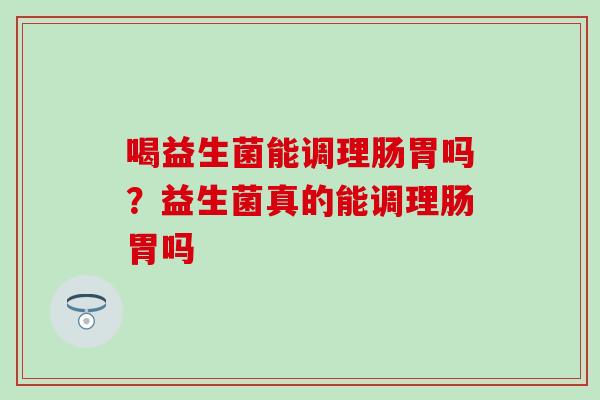 喝益生菌能调理肠胃吗？益生菌真的能调理肠胃吗
