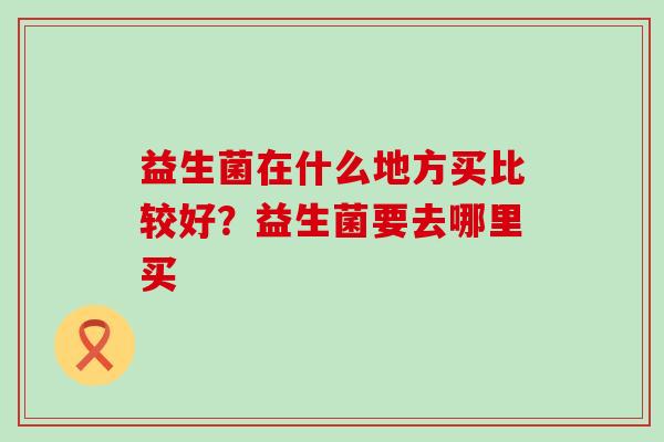 益生菌在什么地方买比较好？益生菌要去哪里买