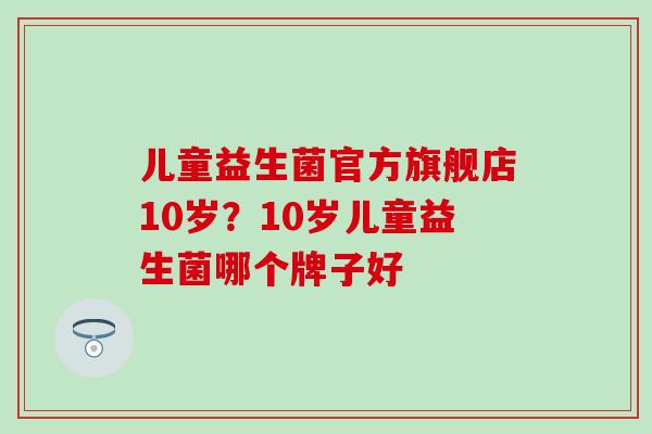 儿童益生菌官方旗舰店10岁？10岁儿童益生菌哪个牌子好