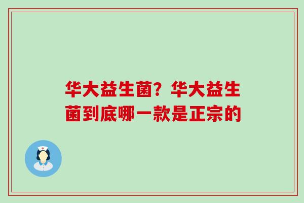 华大益生菌?华大益生菌到底哪一款是正宗的 华大益生菌?华大益生菌到底哪一款是正宗的