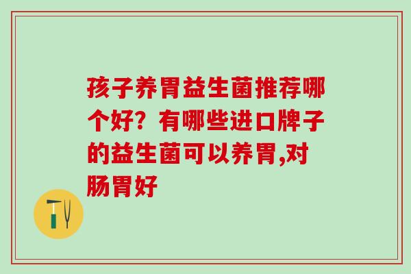 孩子养胃益生菌推荐哪个好?有哪些进口牌子的益生菌可以养胃,对肠胃好 孩子养胃益生菌推荐哪个好?有哪些进口牌子的益生菌可以养胃,对肠胃好