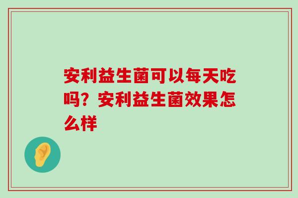 安利益生菌可以每天吃吗？安利益生菌效果怎么样