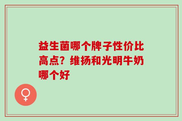 益生菌哪个牌子性价比高点?维扬和光明牛奶哪个好 益生菌哪个牌子性价比高点?维扬和光明牛奶哪个好