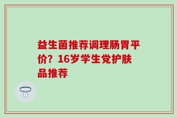 益生菌推荐调理肠胃平价？16岁学生党护肤品推荐