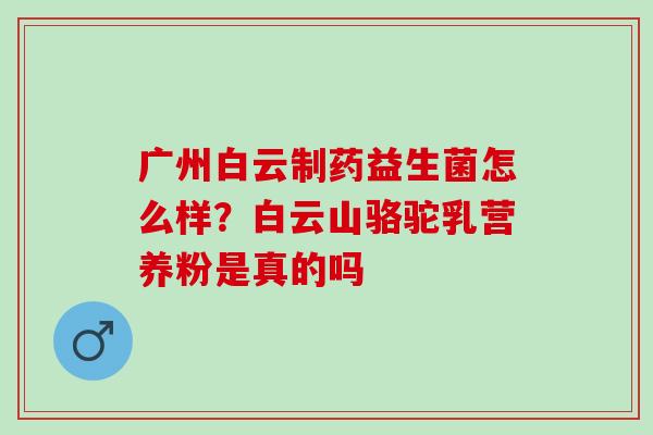 广州白云制药益生菌怎么样？白云山骆驼乳营养粉是真的吗