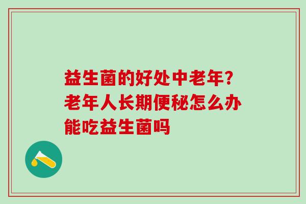 益生菌的好处中老年？老年人长期便秘怎么办能吃益生菌吗