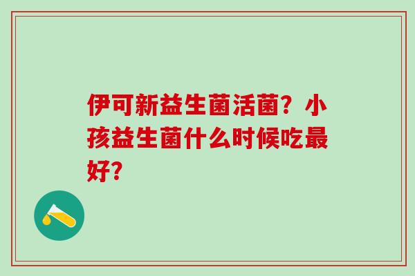 伊可新益生菌活菌？小孩益生菌什么时候吃最好？
