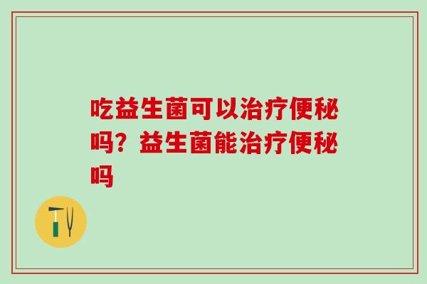 吃益生菌可以吗?益生菌能吗 吃益生菌可以吗?益生菌能吗