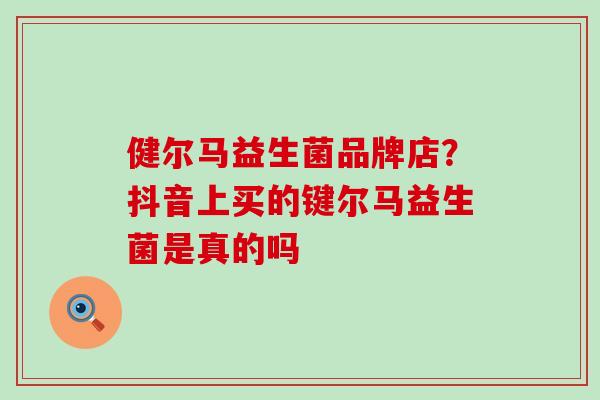 健尔马益生菌品牌店？抖音上买的键尔马益生菌是真的吗