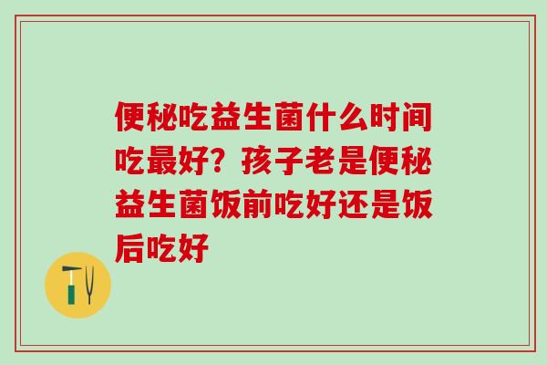吃益生菌什么时间吃好？孩子老是益生菌饭前吃好还是饭后吃好