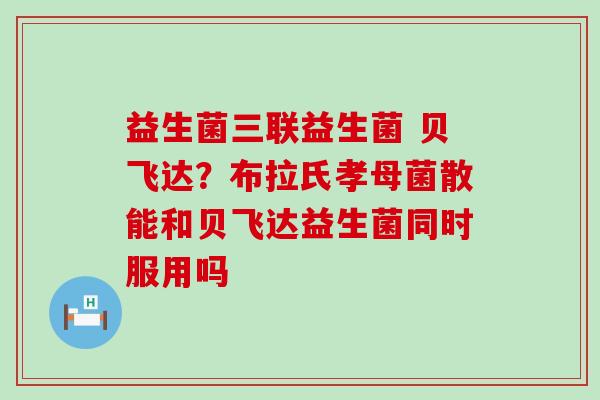 益生菌三联益生菌 贝飞达？布拉氏孝母菌散能和贝飞达益生菌同时服用吗