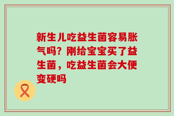 新生儿吃益生菌容易胀气吗？刚给宝宝买了益生菌，吃益生菌会大便变硬吗
