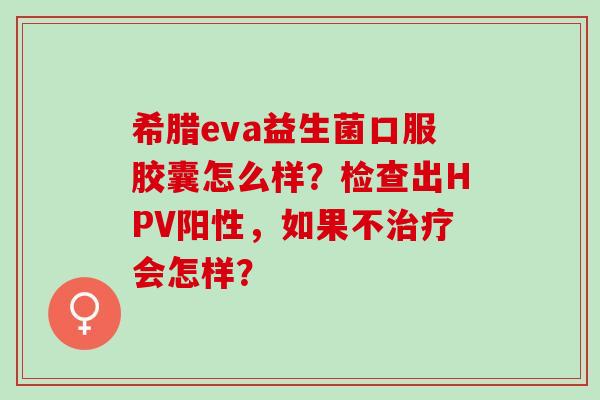希腊eva益生菌口服胶囊怎么样?检查出HPV阳性,如果不会怎样? 希腊eva益生菌口服胶囊怎么样?检查出HPV阳性,如果不会怎样?