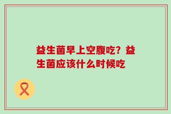 益生菌早上空腹吃？益生菌应该什么时候吃