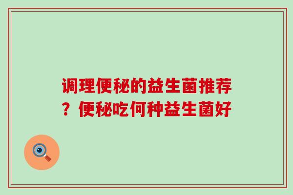 调理便秘的益生菌推荐？便秘吃何种益生菌好