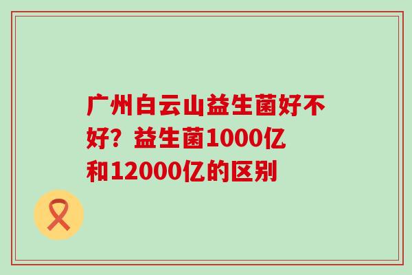 广州白云山益生菌好不好？益生菌1000亿和12000亿的区别