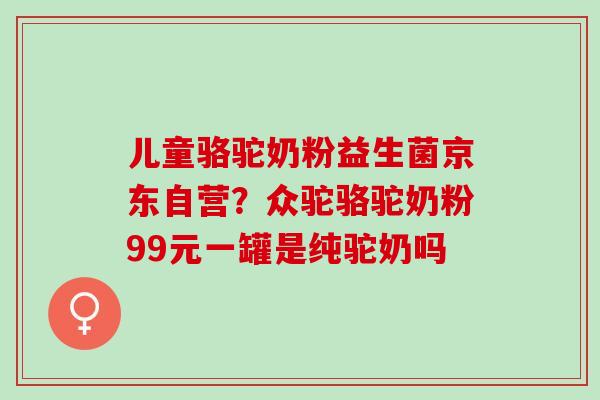 儿童骆驼奶粉益生菌京东自营？众驼骆驼奶粉99元一罐是纯驼奶吗