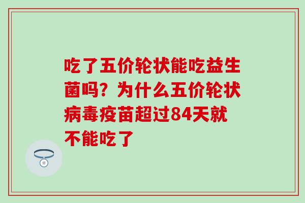 吃了五价轮状能吃益生菌吗？为什么五价轮状病毒疫苗超过84天就不能吃了