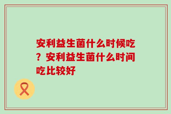 安利益生菌什么时候吃？安利益生菌什么时间吃比较好