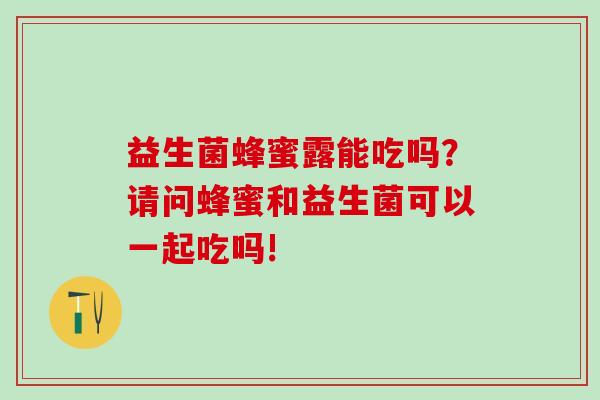 益生菌蜂蜜露能吃吗？请问蜂蜜和益生菌可以一起吃吗!