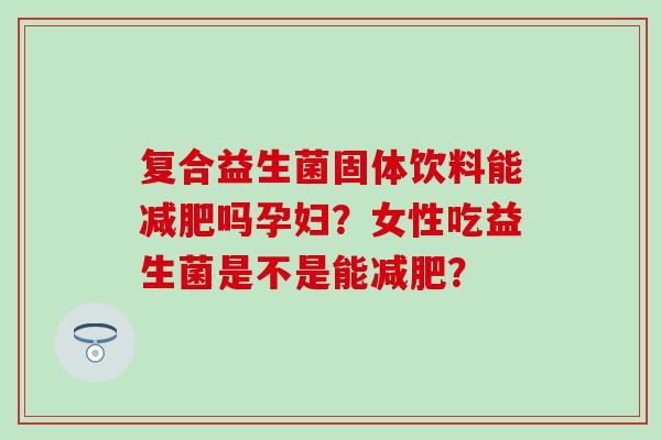 复合益生菌固体饮料能减肥吗孕妇？女性吃益生菌是不是能减肥？