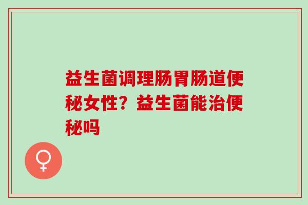 益生菌调理肠胃肠道便秘女性？益生菌能治便秘吗