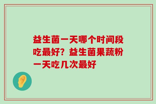 益生菌一天哪个时间段吃最好？益生菌果蔬粉一天吃几次最好