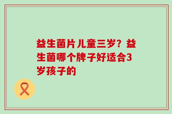 益生菌片儿童三岁？益生菌哪个牌子好适合3岁孩子的