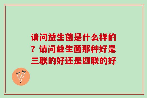 请问益生菌是什么样的?请问益生菌那种好是三联的好还是四联的好 请问益生菌是什么样的?请问益生菌那种好是三联的好还是四联的好