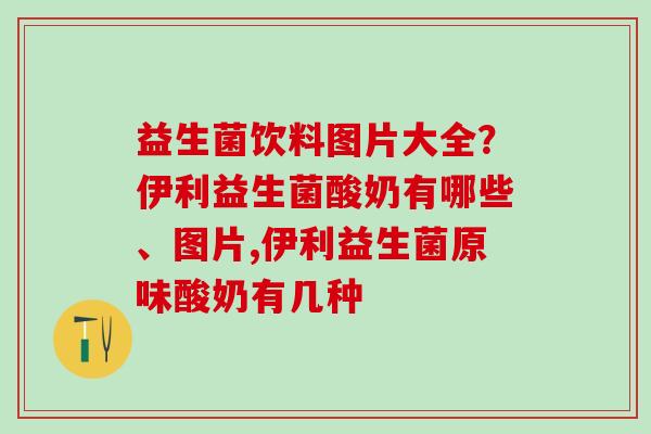 益生菌饮料图片大全？伊利益生菌酸奶有哪些、图片,伊利益生菌原味酸奶有几种