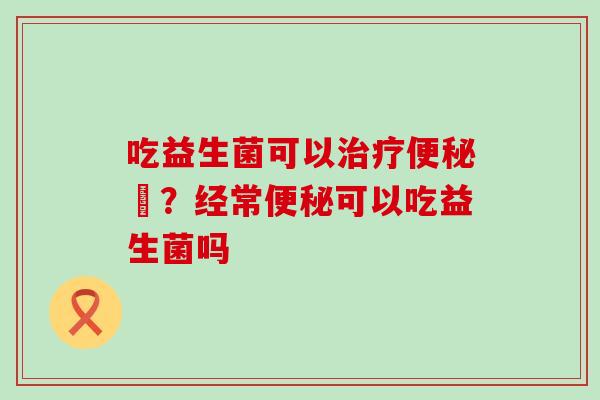 吃益生菌可以治疗便秘嚒？经常便秘可以吃益生菌吗