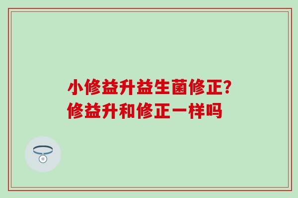 小修益升益生菌修正？修益升和修正一样吗