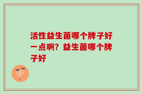 活性益生菌哪个牌子好一点啊?益生菌哪个牌子好 活性益生菌哪个牌子好一点啊?益生菌哪个牌子好