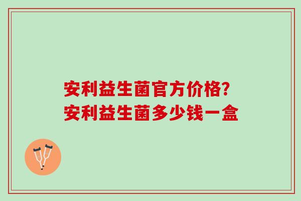 安利益生菌官方价格？安利益生菌多少钱一盒