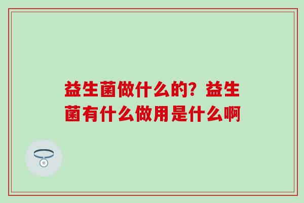 益生菌做什么的?益生菌有什么做用是什么啊 益生菌做什么的?益生菌有什么做用是什么啊