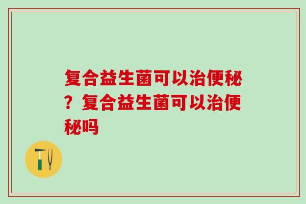 复合益生菌可以治便秘？复合益生菌可以治便秘吗