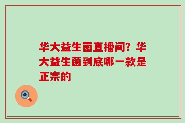 华大益生菌直播间？华大益生菌到底哪一款是正宗的
