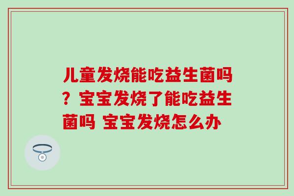 儿童发烧能吃益生菌吗？宝宝发烧了能吃益生菌吗 宝宝发烧怎么办