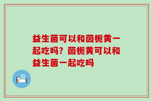 益生菌可以和茵栀黄一起吃吗？茵栀黄可以和益生菌一起吃吗