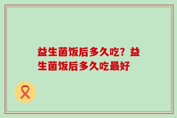 益生菌饭后多久吃?益生菌饭后多久吃好 益生菌饭后多久吃?益生菌饭后多久吃好