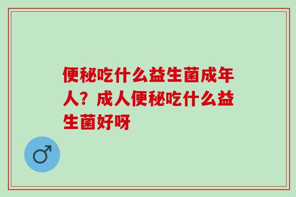 便秘吃什么益生菌成年人？成人便秘吃什么益生菌好呀