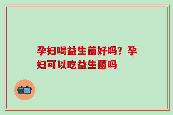 孕妇喝益生菌好吗？孕妇可以吃益生菌吗