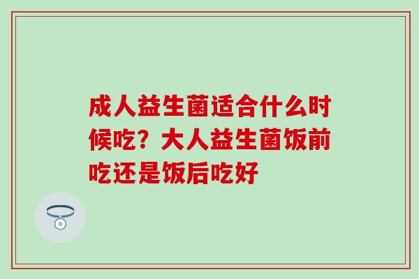 成人益生菌适合什么时候吃?大人益生菌饭前吃还是饭后吃好 成人益生菌适合什么时候吃?大人益生菌饭前吃还是饭后吃好