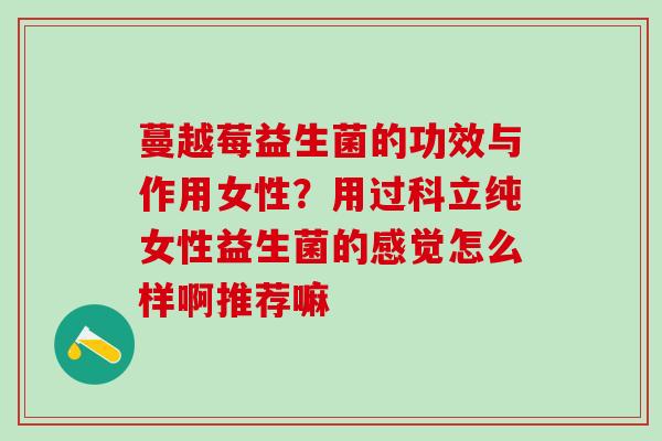 蔓越莓益生菌的功效与作用女性？用过科立纯女性益生菌的感觉怎么样啊推荐嘛