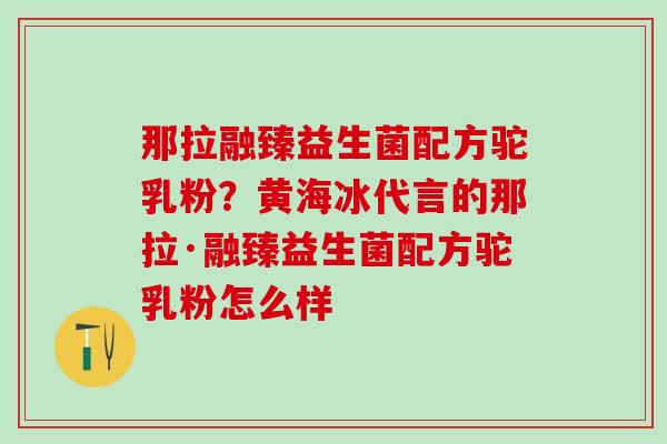 那拉融臻益生菌配方驼乳粉?黄海冰代言的那拉·融臻益生菌配方驼乳粉怎么样 那拉融臻益生菌配方驼乳粉?黄海冰代言的那拉·融臻益生菌配方驼乳粉怎么样